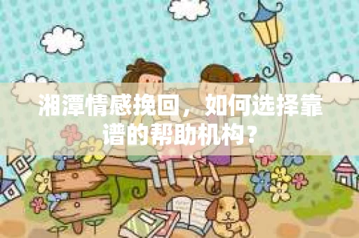 湘潭情感挽回,如何选择靠谱的帮助机构? 湘潭情感挽回,如何选择靠谱的帮助机构?