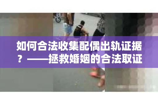 如何合法收集配偶出轨证据？——拯救婚姻的合法取证记