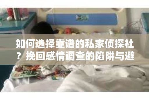 如何选择靠谱的私家侦探社？挽回感情调查的陷阱与避坑指南