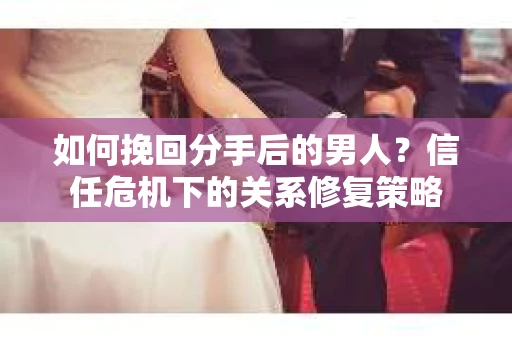 如何挽回分手后的男人？信任危机下的关系修复策略