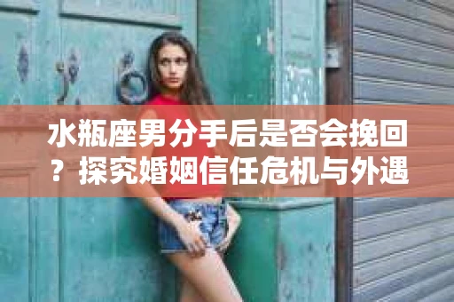水瓶座男分手后是否会挽回？探究婚姻信任危机与外遇嫌疑的应对策略