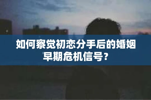 如何察觉初恋分手后的婚姻早期危机信号？