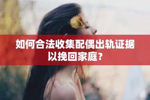 如何合法收集配偶出轨证据以挽回家庭？