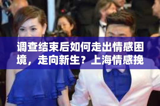 调查结束后如何走出情感困境，走向新生？上海情感挽回婚姻公司给出的专业建议