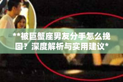 **被巨蟹座男友分手怎么挽回？深度解析与实用建议**
