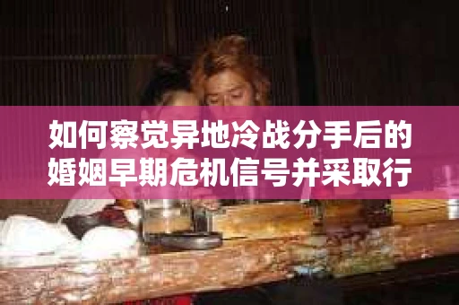 如何察觉异地冷战分手后的婚姻早期危机信号并采取行动？
