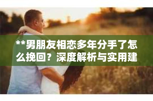 **男朋友相恋多年分手了怎么挽回？深度解析与实用建议**