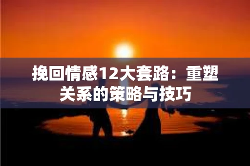 挽回情感12大套路：重塑关系的策略与技巧