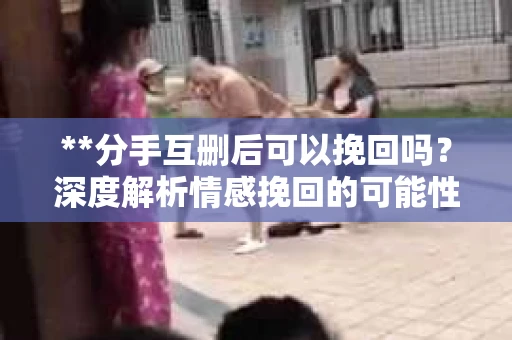 **分手互删后可以挽回吗？深度解析情感挽回的可能性**