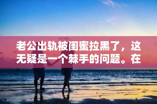 老公出轨被闺蜜拉黑了，这无疑是一个棘手的问题。在这个问题上，我想要和大家分享一下我的看法和经历，希望能给大家带来一些启示。