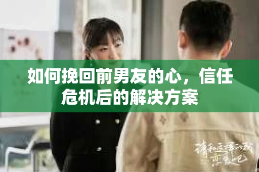 如何挽回前男友的心，信任危机后的解决方案