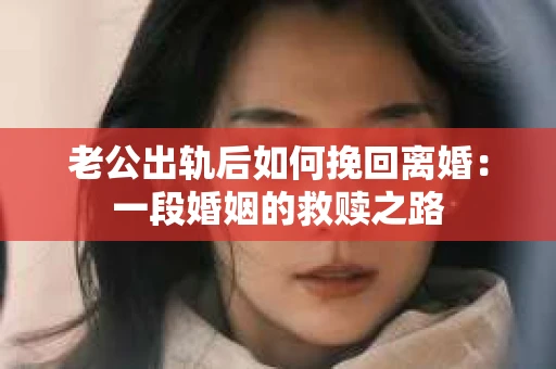 老公出轨后如何挽回离婚：一段婚姻的救赎之路