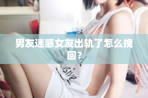 男友迷惑女友出轨了怎么挽回？