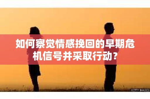 如何察觉情感挽回的早期危机信号并采取行动？