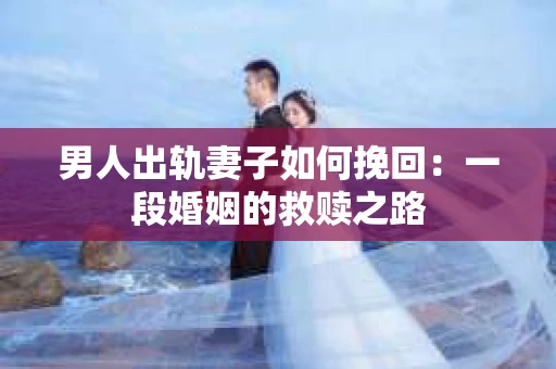 男人出轨妻子如何挽回：一段婚姻的救赎之路