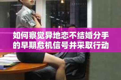 如何察觉异地恋不结婚分手的早期危机信号并采取行动？