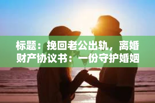 标题:挽回老公出轨,离婚财产协议书:一份守护婚姻与财产的明智选择 标题:挽回老公出轨,离婚财产协议书:一份守护婚姻与财产的明智选择