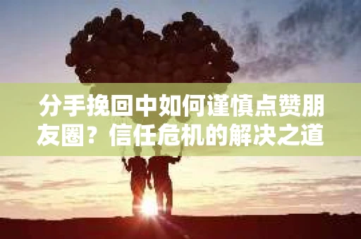分手挽回中如何谨慎点赞朋友圈？信任危机的解决之道