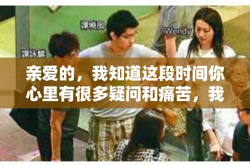 亲爱的，我知道这段时间你心里有很多疑问和痛苦，我也一样。我们在一起的时光，有欢笑也有泪水，那些美好的回忆，我永远都不会忘记。今天，我想通过这条短信，向你表达我的一些想法。