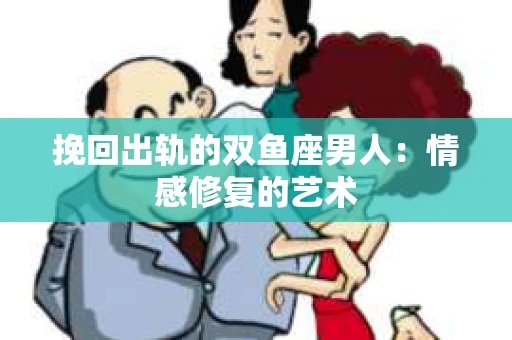 挽回出轨的双鱼座男人：情感修复的艺术