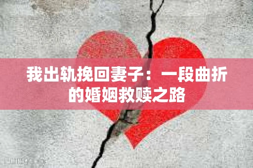 我出轨挽回妻子：一段曲折的婚姻救赎之路