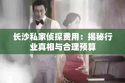 长沙私家侦探费用:揭秘行业真相与合理预算 长沙私家侦探费用:揭秘行业真相与合理预算