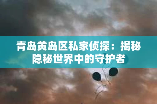 青岛黄岛区私家侦探：揭秘隐秘世界中的守护者