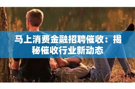 马上消费金融招聘催收：揭秘催收行业新动态