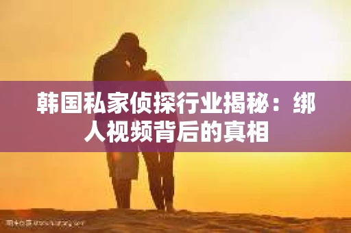韩国私家侦探行业揭秘：绑人视频背后的真相