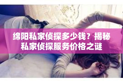 绵阳私家侦探多少钱？揭秘私家侦探服务价格之谜