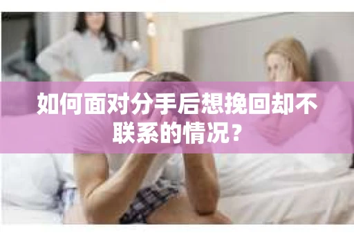 如何面对分手后想挽回却不联系的情况? 如何面对分手后想挽回却不联系的情况?