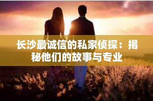 长沙最诚信的私家侦探：揭秘他们的故事与专业