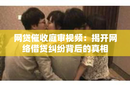 网贷催收庭审视频：揭开网络借贷纠纷背后的真相