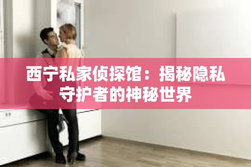 西宁私家侦探馆：揭秘隐私守护者的神秘世界