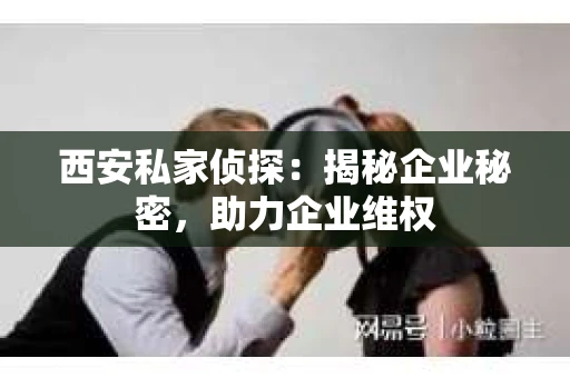 西安私家侦探：揭秘企业秘密，助力企业维权