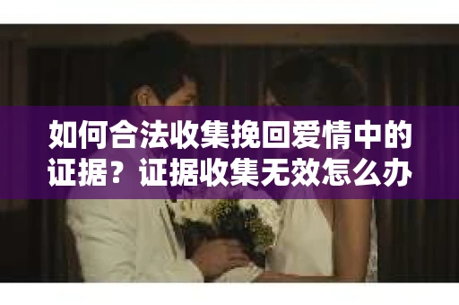如何合法收集挽回爱情中的证据?证据收集无效怎么办? 如何合法收集挽回爱情中的证据?证据收集无效怎么办?