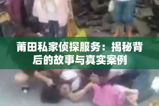莆田私家侦探服务：揭秘背后的故事与真实案例