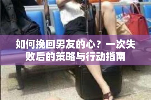 如何挽回男友的心？一次失败后的策略与行动指南