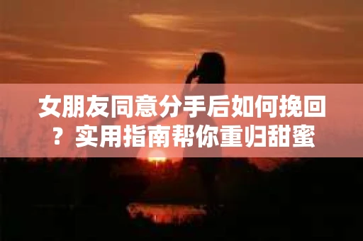 女朋友同意分手后如何挽回?实用指南帮你重归甜蜜 女朋友同意分手后如何挽回?实用指南帮你重归甜蜜