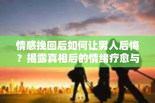 情感挽回后如何让男人后悔？揭露真相后的情绪疗愈与人生决策