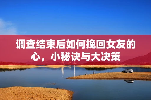 调查结束后如何挽回女友的心,小秘诀与大决策 调查结束后如何挽回女友的心,小秘诀与大决策
