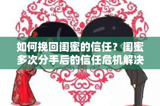如何挽回闺蜜的信任？闺蜜多次分手后的信任危机解决方案