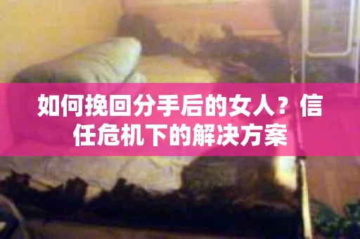 如何挽回分手后的女人？信任危机下的解决方案