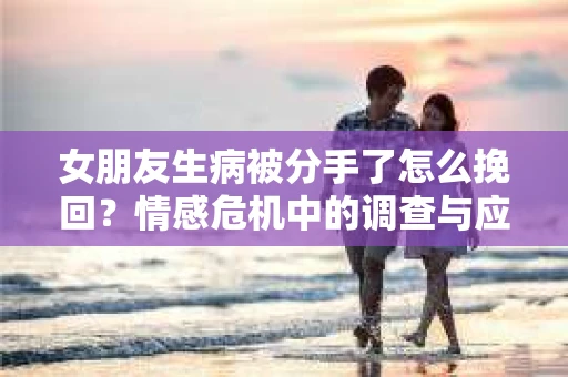女朋友生病被分手了怎么挽回?情感危机中的调查与应对策略 女朋友生病被分手了怎么挽回?情感危机中的调查与应对策略