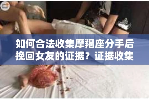 如何合法收集摩羯座分手后挽回女友的证据？证据收集策略与法律风险防范