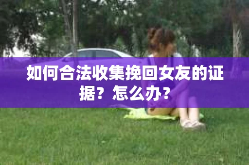 如何合法收集挽回女友的证据?怎么办? 如何合法收集挽回女友的证据?怎么办?