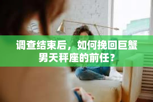 调查结束后,如何挽回巨蟹男天秤座的前任? 调查结束后,如何挽回巨蟹男天秤座的前任?