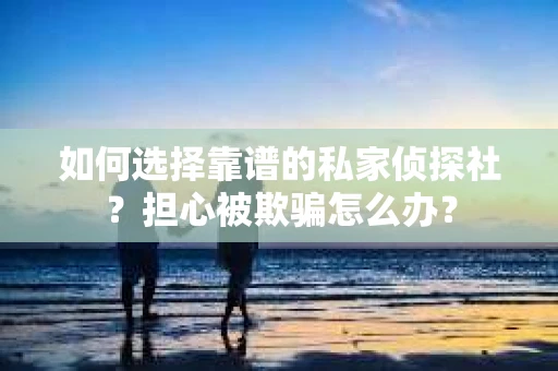 如何选择靠谱的私家侦探社？担心被欺骗怎么办？