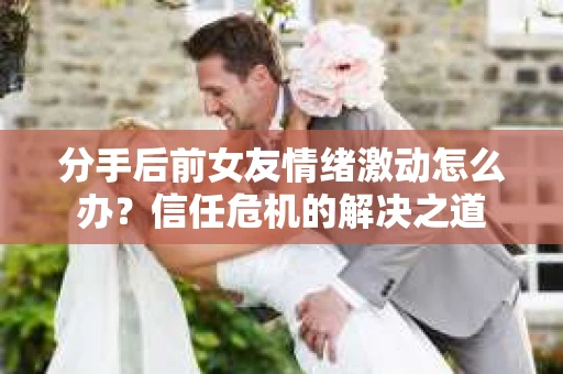 分手后前女友情绪激动怎么办?信任危机的解决之道 分手后前女友情绪激动怎么办?信任危机的解决之道