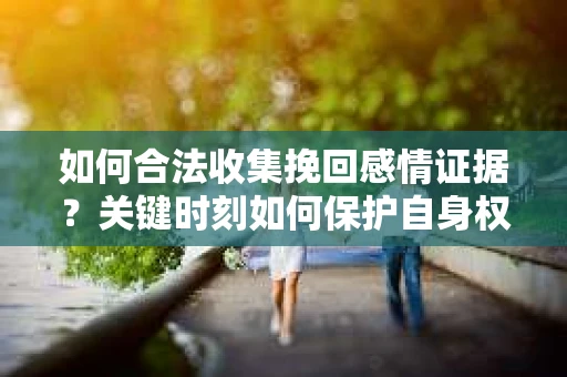 如何合法收集挽回感情证据？关键时刻如何保护自身权益？